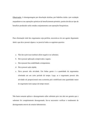 Observação: A desengomagem por dissolução alcalina, por hidrólise ácida e por oxidação
enquadram-se nas operações químicas de beneficiamento primário, porém devido ao tipo de
benefício produzido serão estudas conjuntamente com operações bioquímicas.
Para eliminação total dos engomantes seja perfeita, necessita-se de um agente degomante
ideal e que deve possuir alguns e se possível todos os seguintes quesitos:
a. Não deve provocar nenhum efeito negativo no substrato;
b. Deve possuir aplicação comprovada e segura;
c. Deve possuir boa estabilidade a temperatura;
d. Deve possuir ação rápida;
e. Deve possuir alta atividade. Em linhas gerais é a quantidade de engomantes
eliminada em um certo período de tempo. Logo, se o engomante possuir alta
atividade ele proporcionará uma economia pois solubilizará uma quantidade maior
de engomante num espaço de tempo menor.
Não basta somente aplicar o desengomante sobre substrato pois isto não nos garante que o
substrato foi completamente desengomado; faz-se necessário verificar o rendimento de
desengomante através de ensaios laboratoriais.
 