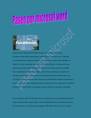 Porque vinieron para quedarse: Redes Sociales, sus ventajas y desventajas<br />Las Redes Sociales están cobrando gran importancia en la sociedad actual, reflejando<br />La necesidad del ser humano de expresión y reconocimiento, bien lo dijo Aristóteles “El<br />Hombre es un ser sociable por naturaleza”, pues para satisfacer sus exigencias físicas y<br />Espirituales necesita vivir en sociedad, ya que al ser una criatura racional e individual,<br />No es autosuficiente y requiere la ayuda y protección de los demás de su especie, por<br />Ello forma comunidades”. Pero ¿Qué es una Red Social? Podríamos definirla como una<br />Forma de interacción social, en donde se produce un intercambio dinámico entre personas,<br />Grupos e instituciones que comparten gustos o preferencias entre sí, logrando un sentido de<br />Pertenencia y desarrollando un tejido que actúa por el bienestar de toda la comunidad.<br />Pero no debemos dejar de lado Twitter que en muy poco tiempo se ha transformando en un<br />Factor clave para hacer negocio y ganar mayor credibilidad con los consumidores. Esta red<br />Ha crecido mucho en los últimos años, llegando a 100 millones de usuarios en el mundo.<br />Hoy en día formar parte de una Red Social ya no es cuestión de gusto pues ha empezado<br />A ser parte de la necesidad de estar actualizados y presentes socialmente. Es muy fácil<br />Integrarse a una red, únicamente hay que dar de alta nuestro perfil y comenzar a tejerla<br />Invitando a algunas de nuestras amistades. Pero como todo tiene ventajas y desventajas y el<br />Uso de estos nuevos canales de comunicación no son la excepción, por ello enumeramos los<br />Siguientes puntos, que proponen lo bueno y lo malo que trae abrir un perfil.<br /> <br />Ventajas<br />• Reencuentro con conocidos.<br />• Oportunidad de integrarse a Flashmobs (reuniones breves vía online con fines<br />Lúdicos y de entretenimiento con el propósito de movilizar a miles de personas)<br />•Excelentes para propiciar contactos afectivos nuevos como: búsqueda de pareja,<br />Amistad o compartir intereses sin fines de lucro.<br />•Compartir momentos especiales con las personas cercanas a nuestras vidas.<br />•Diluyen fronteras geográficas y sirven para conectar gente sin importar la distancia.<br />•Perfectas para establecer conexiones con el mundo profesional.<br />•Tener información actualizada acerca de temas de interés, además permiten acudir a<br />Eventos, participar en actos y conferencias.<br />•La comunicación puede ser en tiempo real.<br />•Pueden generar movimientos masivos de solidaridad ante una situación de crisis.<br />•Bastantes dinámicas para producir contenido en Internet.<br />DESVENTAJAS<br />*Son peligrosas si no se configura la privacidad correctamente, pues exponen nuestra<br />Vida privada.<br />•Pueden darse casos de suplantación de personalidad.<br />•Falta en el control de datos.<br />•Pueden ser adictivas y devorar gran cantidad de nuestro tiempo, pues son ideales<br />Para el ocio.<br />•Pueden apoderarse de todos los contenidos que publicamos.<br />•Pueden ser utilizadas por criminales para conocer datos de sus víctimas en delitos:<br />Como el acoso y abuso sexual, secuestro, tráfico de personas, etc.<br />