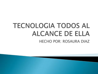 TECNOLOGIA TODOS AL ALCANCE DE ELLA HECHO POR: ROSAURA DIAZ  