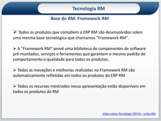 2Tecnologia RMBase do RM: Framework RMTodos os produtos que compõem o ERP RM são desenvolvidos sobre uma mesma base tecnológica que chamamos "Framework RM".