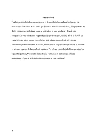 Presentación
En el presente trabajo haremos énfasis en el desarrollo del tema el cual se basa en los
transistores, analizando de tal forma que podamos destacar las funciones y complejidades de
dicho mecanismo, también en cómo se aplicará en la vida cotidiana y de qué está
compuesto. Cómo estudiantes y aprendices del entendimiento, nuestro deber es extraer los
conocimientos adquiridos en este trabajo y aplicarlo en nuestro diario vivir como
fundamento para defendernos en la vida, siendo este un dispositivo cuya función es esencial
en algunos aspectos de la tecnología moderna. Por ello en este trabajo hablaremos sobre los
siguientes puntos: ¿Qué son los transistores?, Funciones de transistores, tipos de
transistores, ¿Cómo se aplican los transistores en la vida cotidiana?
3
 