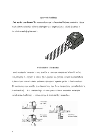 Desarrollo Temático
¿Qué son los transistores?​ Es un mecanismo que reglamenta el flujo de corriente o voltaje
en un contorno actuando como un interruptor y / o amplificador de señales eléctricas o
electrónicas (voltaje y corriente).
Funciones de transistores.
La articulación del transistor es muy sencilla: si carece de corriente en la base Ib, no hay
corriente entre el colector y el emisor (Ic-e). Cuando una mínima corriente alcanza la base
Ib, la corriente entre el colector y el emisor (Ic-e) será superior que Ib. El funcionamiento
del transistor es muy sencillo: si no hay corriente base Ib, no hay corriente entre el colector y
el emisor (Ic-e). ... Si la corriente llega a la base, parece como si hubiera un interruptor
cerrado entre el colector y el emisor, porque la corriente fluye entre ellos.
4
 