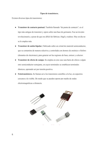 Tipos de transistores.
Existen diversos tipos de transistores:
● Transistor de contacto puntual.​ También llamado “de punta de contacto”, es el
tipo más antiguo de transistor y opera sobre una base de germanio. Fue un invento
revolucionario, a pesar de que era difícil de fabricar, frágil y ruidoso. Hoy en día no
se le emplea más.
● Transistor de unión bipolar.​ Fabricado sobre un cristal de material semiconductor,
que se contamina de manera selectiva y controlada con átomos de arsénico o fósforo
(donantes de electrones), para generar así las regiones de base, emisor y colector.
● Transistor de efecto de campo. ​Se emplea en este caso una barra de silicio o algún
otro semiconductor semejante, en cuyos terminales se establecen terminales
óhmicos, operando así por tensión positiva.
● Fototransistores.​ Se llaman así a los transistores sensibles a la luz, en espectros
cercanos a la visible. De modo que se pueden operar por medio de ondas
electromagnéticas a distancia.
5
 