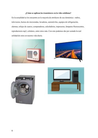 ¿Cómo se aplican los transistores en la vida cotidiana?
En la actualidad se los encuentra en la mayoría de artefactos de uso doméstico : radios,
televisores, hornos de microondas, lavadoras, automóviles, equipos de refrigeración,
alarmas, relojes de cuarzo, computadoras, calculadoras, impresoras, lámparas fluorescentes,
reproductores mp3, celulares, entre otros más. Con esto podemos dar por sentado la real
utilidad de estos en nuestra vida diaria.
6
 