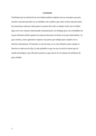 Conclusión
Finalmente por la realización de este trabajo pudimos adquirir nuevos conceptos que para
nosotros eran desconocidos en su totalidad, esto se debe a que cómo se hace mención antes
los transistores están por todas partes en nuestro día a día, en objetos cómo son el celular,
algo con lo nos estamos relacionando constantemente, sin embargo pese a la comodidad con
la que utilizamos dichos aparatos la mayoría desconoce la forma en la que están hechos y lo
que contiene, somos ignorantes respecto a las partes que trabajan para cumplir con su
función exitosamente. El transistor es uno de estos, no es muy llamativo pero cumple su
función en cada uno de ellos, lo más probable es que sin este no sería lo mismo para el
mundo tecnológico y por ello para nosotros ya que está en un sin número de artefactos de
gran utilidad.
7
 