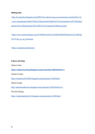 Bibliografía:
-​http://lovelygirlsz.blogspot.com/2009/10/tu-sabes-lo-que-es-un-transistor-cual.html?m=1#:
~:text=Actualmente%20se%20los%20encuentra%20pr%C3%A1cticamente,%2C%20calcul
adoras%2C%20impresoras%2C%20l%C3%A1mparas%20fluorescentes
-​https://www.areatecnologia.com/TUTORIALES/EL%20TRANSISTOR.htm#%C2%BFQu
%C3%A9_es_un_Transistor
-​https://concepto.de/transistor/
Enlaces del blog:
Salma Cerón:
https://salmaceronvlog.blogspot.com/p/3-periodo-2020.html?m=1
Natalia Vicuña:
https://mundoweb142005.blogspot.com/p/periodo-3-2020.html
Daniel lozada:
http://daniellozadacutiva.blogspot.com/p/periodo-32020.html?m=0
Priscila Gallego:
https://explorandolaweb13.blogspot.com/p/periodo-3-2020.html
9
 