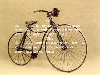 1885
John Kemp Starley crea la bicicleta de
seguridad, que tenía frenos y la postura
era mucho más cercana al suelo.
1888
John boyd Dunlop crea los neumaticos con
cámara de aire. Se crea también el
neumático desmontable.
 