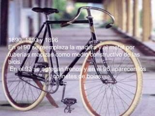 1890, 1893 y 1896
En el 90 se reemplaza la madera y el metal por
tuberías macizas como medio constructivo de las
bicis.
En el 93 se agregan frenos y en el 96 aparecen los
cojinetes de bolas.
 