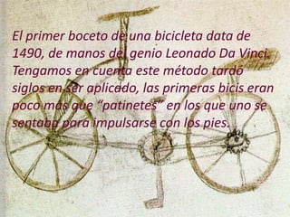 El primer boceto de una bicicleta data de
1490, de manos del genio Leonado Da Vinci.
Tengamos en cuenta este método tardó
siglos en ser aplicado, las primeras bicis eran
poco más que “patinetes” en los que uno se
sentaba para impulsarse con los pies.
 