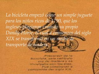 La bicicleta empezó como un simple juguete
para los niños ricos de 1790, que los
ingleses plagiaron creando su propio
Dandy-Horse, el cual a comienzos del siglo
XIX se transformó en un medio de
transporte de madera.
 