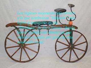Los ingleses mejoraron esta versión
a la que nombraron “balancín”,más
ligero y manejable que la
“draisiana”.Se dio a llamar “dandy
horse” (caballo del dandy) ya que
solían ser usados por gente de esta
condición social.
 