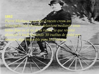 1862
Pierre Michaux y su hijo Ernesto crean un
Velocípedo con tracción delantera mediante unas
bielas fijas en el eje de la rueda, lo que remitió
alcanzar 5 km/h haciendo 30 vueltas de pedal por
minuto; algo imposible para la Draisina.
 