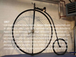 1867
Los ingleses (Particularmente James Starley) avanzando con
la idea entre 1865 y en 1870 agrandaran la rueda delantera
hasta crea la llamada BI o “High Wheeler". El objetivo es
conseguir más velocidad con menos peso, pero también con
un menor equilibrio. La inestabilidad debida a la altura no
facilitó que fuera usada como vehículo de desplazamiento,
aunque si como deporte. Hacia 1880 en el Reino Unido ya
circulaba la palabra bicycle para denominar este vehículo.
 