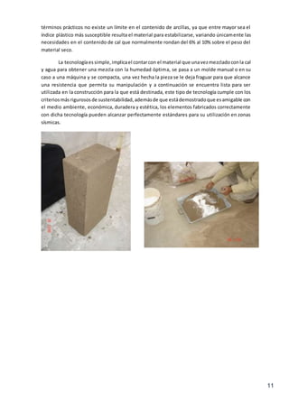 11
términos prácticos no existe un límite en el contenido de arcillas, ya que entre mayor sea el
índice plástico más susceptible resulta el material para estabilizarse, variando únicamente las
necesidades en el contenido de cal que normalmente rondan del 6% al 10% sobre el peso del
material seco.
La tecnologíaessimple,implicael contarcon el material que unavezmezcladoconla cal
y agua para obtener una mezcla con la humedad óptima, se pasa a un molde manual o en su
caso a una máquina y se compacta, una vez hecha la pieza se le deja fraguar para que alcance
una resistencia que permita su manipulación y a continuación se encuentra lista para ser
utilizada en la construcción para la que está destinada, este tipo de tecnología cumple con los
criteriosmásrigurososde sustentabilidad,ademásde que estádemostradoque esamigable con
el medio ambiente, económica, duradera y estética, los elementos fabricados correctamente
con dicha tecnología pueden alcanzar perfectamente estándares para su utilización en zonas
sísmicas.
 