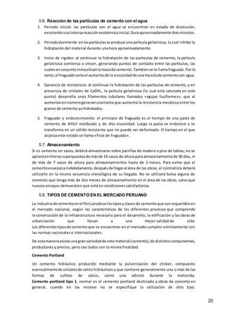 20
5.6. Reacción de las partículas de cemento con el agua
1. Periodo inicial: las partículas con el agua se encuentran en estado de disolución,
existiendounaintensareacciónexotérmicainicial.Duraaproximadamente diezminutos.
2. Periododurmiente:enlaspartículasse produce una película gelatinosa, la cual inhibe la
hidratación del material durante una hora aproximadamente.
3. Inicio de rigidez: al continuar la hidratación de las partículas de cemento, la película
gelatinosa comienza a crecer, generando puntos de contacto entre las partículas, las
cualesenconjuntoinmovilizanlamasade cemento.Tambiénse le llamafraguado.Porlo
tanto,el fraguadosería el aumentode la viscosidadde unamezclade cementocon agua.
4. Ganancia de resistencia: al continuar la hidratación de las partículas de cemento, y en
presencia de cristales de CaOH2, la película gelatinosa (la cual está saturada en este
punto) desarrolla unos filamentos tubulares llamados «agujas fusiformes», que al
aumentarennúmerogeneranunatrama que aumenta la resistencia mecánica entre los
granos de cemento ya hidratados.
5. Fraguado y endurecimiento: el principio de fraguado es el tiempo de una pasta de
cemento de difícil moldeado y de alta viscosidad. Luego la pasta se endurece y se
transforma en un sólido resistente que no puede ser deformado. El tiempo en el que
alcanza este estado se llama «final de fraguado».
5.7. Almacenamiento
Si es cemento en sacos, deberá almacenarse sobre parrillas de madera o piso de tablas; no se
apilaráenhilerassuperpuestasde másde 14 sacos de altura para almacenamientode 30 días, ni
de más de 7 sacos de altura para almacenamientos hasta de 2 meses. Para evitar que el
cementoenvejezcaindebidamente,despuésde llegaral área de las obras, el contratista deberá
utilizarlo en la misma secuencia cronológica de su llegada. No se utilizará bolsa alguna de
cemento que tenga más de dos meses de almacenamiento en el área de las obras, salvo que
nuevos ensayos demuestren que está en condiciones satisfactorias.
5.8. TIPOS DE CEMENTO EN EL MERCADO PERUANO
La industriade cementoenel Perúproduce lostiposyclasesde cementoque sonrequeridosen
el mercado nacional, según las características de los diferentes procesos que comprende
la construcción de la infraestructura necesaria para el desarrollo, la edificación y las obras de
urbanización que llevan a una mejor calidad de vida.
Los diferentestiposde cemento que se encuentran en el mercado cumplen estrictamente con
las normas nacionales e internacionales.
De estamaneraexiste unagranvariedadde este material (cemento),de distintoscomponentes,
productores y precios, pero casi todos con la misma finalidad.
Cemento Portland
Un cemento hidráulico producido mediante la pulverización del clinker, compuesto
esencialmentede silicatosde calcio hidráulicos y que contiene generalmente una o más de las
formas de sulfato de calcio, como una adición durante la molienda.
Cemento portland tipo 1, normal es el cemento portland destinado a obras de concreto en
general, cuando en las mismas no se especifique la utilización de otro tipo.
 