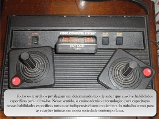Todos os aparelhos privilegiam um determinado tipo de saber que envolve habilidades específicas para utilizá-los. Nesse sentido, o ensino técnico e tecnológico para capacitação nessas habilidades específicas tornou-se indispensável tanto no âmbito do trabalho como para as relações íntimas em nossa sociedade contemporânea. 