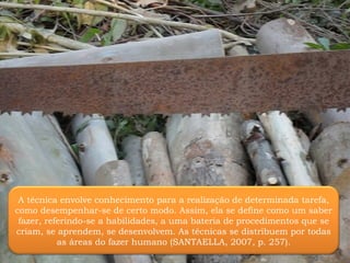 A técnica envolve conhecimento para a realização de determinada tarefa, como desempenhar-se de certo modo. Assim, ela se define como um saber fazer, referindo-se a habilidades, a uma bateria de procedimentos que se criam, se aprendem, se desenvolvem. As técnicas se distribuem por todas as áreas do fazer humano (SANTAELLA, 2007, p. 257). 
