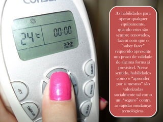 As habilidades para operar qualquer equipamento, quando estes são sempre renovados, fazem com que o “saber fazer” requerido apresente um prazo de validade de alguma forma já previsível. Nesse sentido, habilidades como o “aprender por si mesmo” são valorizadas socialmente tal como um “seguro” contra as rápidas mudanças tecnológicas. 