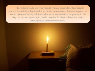Tecnologia pode ser conceituada como a capacidade humana de inscrever e sintetizar habilidades técnicas em máquinas. Em outras palavras, como exemplo banal, as habilidades técnicas envolvidas na produção do fogo e em sua conservação, ainda no raiar da história humana, estão sistematizadas no fósforo e na vela . a 