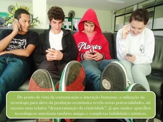 Do ponto de vista da comunicação e interação humanas, a utilização da tecnologia para além da produção econômica revela novas potencialidades, até mesmo uma relativa “democratização da criatividade”, já que muitos aparelhos tecnológicos sintetizam também antigas e complexas habilidades artísticas. 