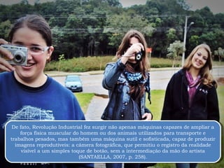 De fato, Revolução Industrial fez surgir não apenas máquinas capazes de ampliar a força física muscular do homem ou dos animais utilizados para transporte e trabalhos pesados, mas também uma máquina sutil e sofisticada, capaz de produzir imagens reprodutíveis: a câmera fotográfica, que permitiu o registro da realidade visível a um simples toque de botão, sem a intermediação da mão do artista (SANTAELLA, 2007, p. 258). 