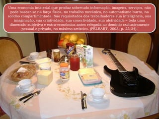 Uma economia imaterial que produz sobretudo informação, imagens, serviços, não pode basear-se na força física, no trabalho mecânico, no automatismo burro, na solidão compartimentada. São requisitados dos trabalhadores sua inteligência, sua imaginação, sua criatividade, sua conectividade, sua afetividade – toda uma dimensão subjetiva e extra-econômica antes relegada ao domínio exclusivamente pessoal e privado, no máximo artístico. (PELBART, 2003, p. 23-24). 