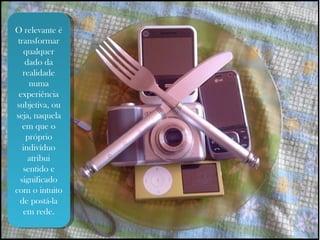 O relevante é transformar qualquer dado da realidade numa experiência subjetiva, ou seja, naquela em que o próprio indivíduo atribui sentido e significado com o intuito de postá-la em rede. 