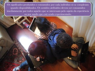 Os significados produzidos e consumidos por cada indivíduo só se completam quando disponibilizados. Os sentidos atribuídos devem ser consumidos imediatamente por todos aqueles que se interessam pelo sujeito da experiência ou por aquilo que está sendo experimentado. 