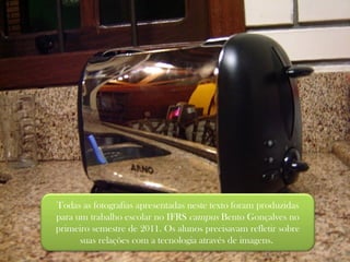 Todas as fotografias apresentadas neste texto foram produzidas para um trabalho escolar no IFRS  campus  Bento Gonçalves no primeiro semestre de 2011. Os alunos precisavam refletir sobre suas relações com a tecnologia através de imagens.  
