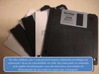 Na vida cotidiana, não é mais possível separar a dimensão tecnológica da existencial e dessa da conectividade em rede. Isso tudo pode ser traduzido pela rapidez da informação e por não mais haver necessidade do deslocamento de um corpo no espaço que a transporte. 