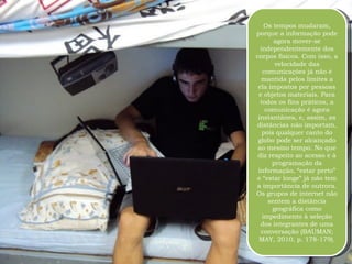 Os tempos mudaram, porque a informação pode agora mover-se independentemente dos corpos físicos. Com isso, a velocidade das comunicações já não é mantida pelos limites a ela impostos por pessoas e objetos materiais. Para todos os fins práticos, a comunicação é agora instantânea, e, assim, as distâncias não importam, pois qualquer canto do globo pode ser alcançado ao mesmo tempo. No que diz respeito ao acesso e à programação da informação, “estar perto” e “estar longe” já não tem a importância de outrora. Os grupos de internet não sentem a distância geográfica como impedimento à seleção dos integrantes de uma conversação (BAUMAN; MAY, 2010, p. 178-179). 