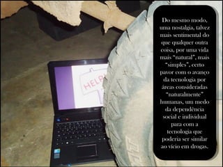 Do mesmo modo, uma nostalgia, talvez mais sentimental do que qualquer outra coisa, por uma vida mais “natural”, mais “simples”, certo pavor com o avanço da tecnologia por áreas consideradas “naturalmente” humanas, um medo da dependência social e individual para com a tecnologia que poderia ser similar ao vício em drogas. 