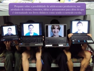 Pergunto sobre a possibilidade de adolescentes produzirem, nas atividades de ensino, conceitos, idéias e pensamentos para além do que é sistematizado nos livros didáticos como sendo o currículo escolar. 
