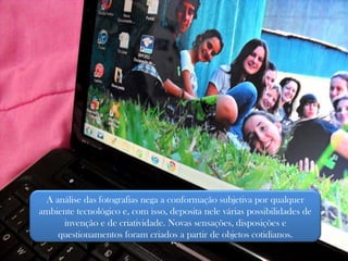 A análise das fotografias nega a conformação subjetiva por qualquer ambiente tecnológico e, com isso, deposita nele várias possibilidades de invenção e de criatividade. Novas sensações, disposições e questionamentos foram criados a partir de objetos cotidianos. 