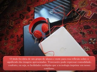 O título foi idéia de um grupo de alunos e mote para essa reflexão sobre o significado das imagens apresentadas.   Travesseiro pode expressar comodidade, conforto, ou seja, as facilidades múltiplas que a tecnologia imprime em nosso cotidiano. 