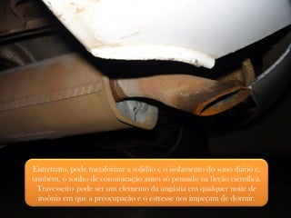 Entretanto, pode metaforizar a solidão e o isolamento do sono diário e, também, o sonho de comunicação antes só pensado na ficção científica. Travesseiro   pode ser um elemento da angústia em qualquer noite de insônia em que a preocupação e o estresse nos impeçam de dormir. 