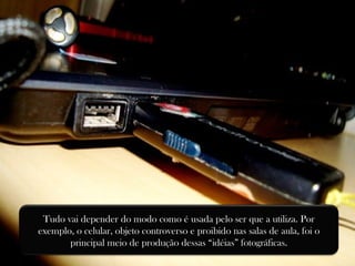 Tudo vai depender do modo como é usada pelo ser que a utiliza. Por exemplo, o celular, objeto controverso e proibido nas salas de aula, foi o principal meio de produção dessas “idéias” fotográficas. 
