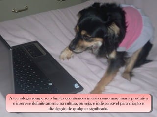 A tecnologia rompe seus limites econômicos iniciais como maquinaria produtiva e insere-se definitivamente na cultura, ou seja, é indispensável para criação e divulgação de qualquer significado. 