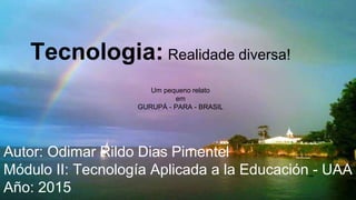 Tecnologia: Realidade diversa!
Autor: Odimar Rildo Dias Pimentel
Módulo II: Tecnología Aplicada a la Educación - UAA
Año: 2015
Um pequeno relato
em
GURUPÁ - PARA - BRASIL
 