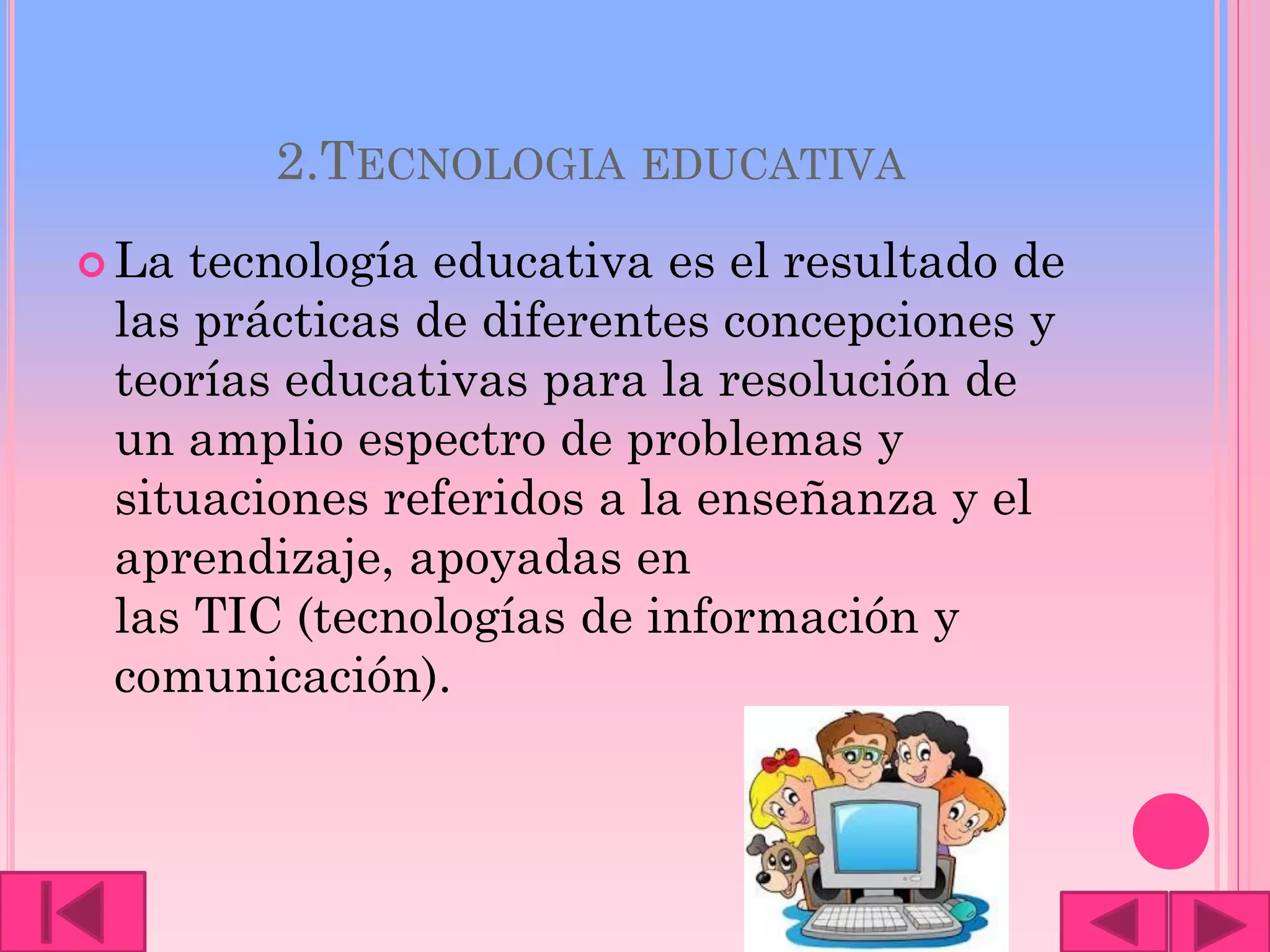 2.TECNOLOGIA EDUCATIVA
 La tecnología educativa es el resultado de
las prácticas de diferentes concepciones y
teorías educativas para la resolución de
un amplio espectro de problemas y
situaciones referidos a la enseñanza y el
aprendizaje, apoyadas en
las TIC (tecnologías de información y
comunicación).
 