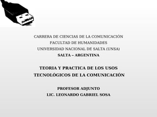 CARRERA DE CIENCIAS DE LA COMUNICACIÓN FACULTAD DE HUMANIDADES UNIVERSIDAD NACIONAL DE SALTA (UNSA) SALTA – ARGENTINA   TEORIA Y PRACTICA DE LOS USOS TECNOLÓGICOS DE LA COMUNICACIÓN PROFESOR ADJUNTO LIC. LEONARDO GABRIEL SOSA 