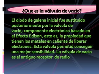 El diodo de galena inicial fue sustituido posteriormente por la válvula de vacío, componente electrónico basado en el Efecto Edison, esto es, la propiedad que tienen los metales en caliente de liberar electrones. Esta válvula permitió conseguir una mejor sensibilidad. La válvula de vacío es el antiguo receptor  de radio¿Que es la válvula de vacío? 