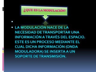 ¿QUE ES LA MODULACIÓN? La modulación nace de la necesidad de transportar una información a través del espacio. Este es un proceso mediante el cual dicha información (onda moduladora) se inserta a un soporte de transmisión. 