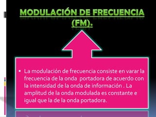 MODULACIÓN DE FRECUENCIA (FM).La modulación de frecuencia consiste en varar la frecuencia de la onda  portadora de acuerdo con la intensidad de la onda de información . La amplitud de la onda modulada es constante e igual que la de la onda portadora.