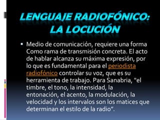 Lenguaje radiofónico: la locuciónMedio de comunicación, requiere una formaComo rama de transmisión concreta. El acto de hablar alcanza su máxima expresión, por lo que es fundamental para el periodista radiofónico controlar su voz, que es su herramienta de trabajo. Para Sanabria, "el timbre, el tono, la intensidad, la entonación, el acento, la modulación, la velocidad y los intervalos son los matices que determinan el estilo de la radio”.