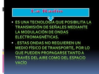 Es una tecnología que posibilita la transmisión de señales mediante la modulación de ondas electromagnéticas.. Estas ondas no requieren un medio físico de transporte, por lo que pueden propagarse tanto a través del aire como del espacio vacíoLa Radio 