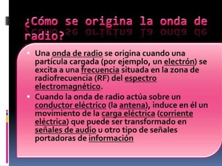 ¿Cómo se origina la onda de radio?Una onda de radio se origina cuando una partícula cargada (por ejemplo, un electrón) se excita a una frecuencia situada en la zona de radiofrecuencia (RF) del espectro electromagnético.Cuando la onda de radio actúa sobre un conductor eléctrico (la antena), induce en él un movimiento de la carga eléctrica (corriente eléctrica) que puede ser transformado en señales de audio u otro tipo de señales portadoras de información