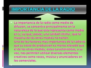  Importancia de la radioLa importancia de la radio como medio de difusión, se concentra principalmente en la naturaleza de lo que ésta representa como medio en si, ya que, posee, una calidad intima , que la mayoría de los otros medios no tienen.Uno de los factores más importantes de la radio es que su costo de producción es menos elevado que el de los otros medios, estas características, a su vez, nos permiten utilizar diversos elementos creativos como voces, música y anunciadores en los comerciales. 