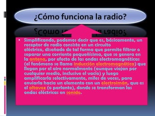 ¿Cómo funciona la radio?Simplificando, podemos decir que es, básicamente, un receptor de radio consiste en un circuito eléctrico, diseñado de tal forma que permite filtrar o separar una corriente pequeñísima, que se genera en la antena, por efecto de las ondas electromagnéticas (el fenómeno se llama inducción electromagnética) que llegan por el aire normalmente (aunque viajan por cualquier medio, inclusive el vacío) y luego amplificarla selectivamente, miles de veces, para enviarla hacia un elemento con un electroimán, que es el altavoz (o parlante), donde se transforman las ondas eléctricas en sonido.
