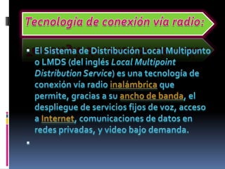 Tecnología de conexión vía radio:El Sistema de Distribución Local Multipunto o LMDS (del inglés Local Multipoint Distribution Service) es una tecnología de conexión vía radio inalámbrica que permite, gracias a su ancho de banda, el despliegue de servicios fijos de voz, acceso a Internet, comunicaciones de datos en redes privadas, y video bajo demanda. 